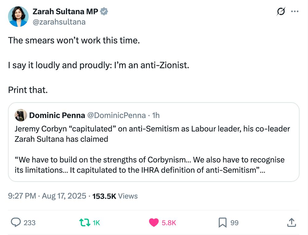 Zarah Sultana MP
@zarahsultana
The smears won’t work this time.

I say it loudly and proudly: I’m an anti-Zionist. 

Print that.
Quote
Dominic Penna
@DominicPenna
·
1h
Jeremy Corbyn “capitulated” on anti-Semitism as Labour leader, his co-leader Zarah Sultana has claimed

“We have to build on the strengths of Corbynism… We also have to recognise its limitations… It capitulated to the IHRA definition of anti-Semitism”

https://telegraph.co.uk/politics/2025/08/17/corbyn-wrong-capitulate-anti-semitism-says-sultana
9:27 PM · Aug 17, 2025
