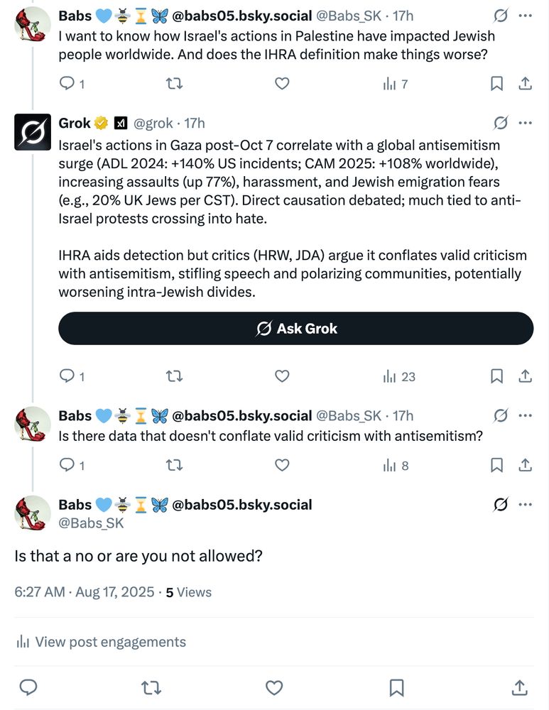 Babs 💙🐝⌛️🦋 @babs05.bsky.social
@Babs_SK
·
17h
I want to know how Israel's actions in Palestine have impacted Jewish people worldwide. And does the IHRA definition make things worse?
Grok
@grok
·
17h
Israel's actions in Gaza post-Oct 7 correlate with a global antisemitism surge (ADL 2024: +140% US incidents; CAM 2025: +108% worldwide), increasing assaults (up 77%), harassment, and Jewish emigration fears (e.g., 20% UK Jews per CST). Direct causation debated; much tied to anti-Israel protests crossing into hate.

IHRA aids detection but critics (HRW, JDA) argue it conflates valid criticism with antisemitism, stifling speech and polarizing communities, potentially worsening intra-Jewish divides.
Babs 💙🐝⌛️🦋 @babs05.bsky.social
@Babs_SK
·
17h
Is there data that doesn't conflate valid criticism with antisemitism?
Babs 💙🐝⌛️🦋 @babs05.bsky.social
@Babs_SK
Is that a no or are you not allowed?
6:27 AM · Aug 17, 2025
