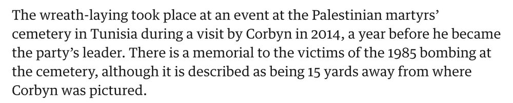 The wreath-laying took place at an event at the Palestinian martyrs’ cemetery in Tunisia during a visit by Corbyn in 2014, a year before he became the party’s leader. There is a memorial to the victims of the 1985 bombing at the cemetery, although it is described as being 15 yards away from where Corbyn was pictured.