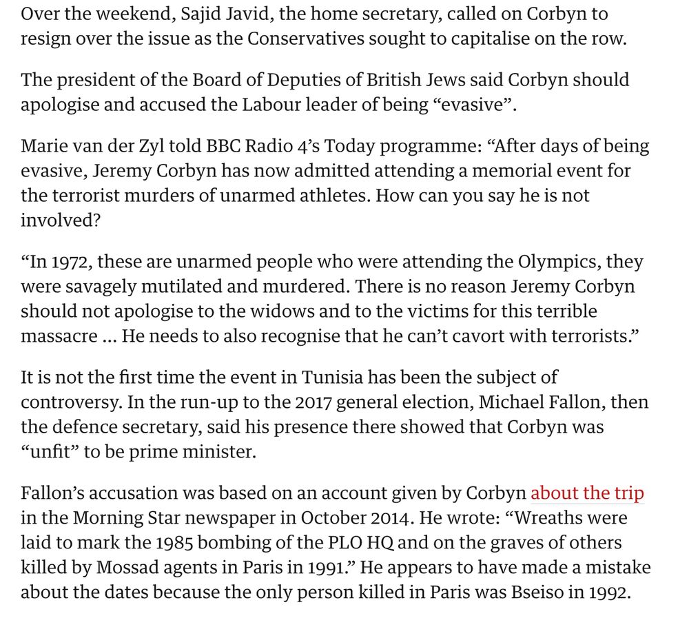Over the weekend, Sajid Javid, the home secretary, called on Corbyn to resign over the issue as the Conservatives sought to capitalise on the row.
The president of the Board of Deputies of British Jews said Corbyn should apologise and accused the Labour leader of being “evasive”.
Marie van der Zyl told BBC Radio 4’s Today programme: “After days of being evasive, Jeremy Corbyn has now admitted attending a memorial event for the terrorist murders of unarmed athletes. How can you say he is not involved?
“In 1972, these are unarmed people who were attending the Olympics, they were savagely mutilated and murdered. There is no reason Jeremy Corbyn should not apologise to the widows and to the victims for this terrible massacre … He needs to also recognise that he can’t cavort with terrorists.”
It is not the first time the event in Tunisia has been the subject of controversy. In the run-up to the 2017 general election, Michael Fallon, then the defence secretary, said his presence there showed that Corbyn was “unfit” to be prime minister.
Fallon’s accusation was based on an account given by Corbyn about the trip in the Morning Star newspaper in October 2014. He wrote: “Wreaths were laid to mark the 1985 bombing of the PLO HQ and on the graves of others killed by Mossad agents in Paris in 1991.” He appears to have made a mistake about the dates because the only person killed in Paris was Bseiso in 1992.