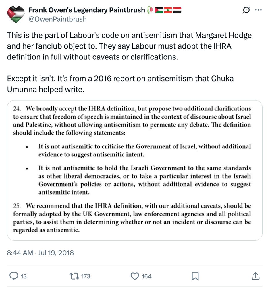 Frank Owen's Legendary Paintbrush🥀🇵🇸🇱🇧🇾🇪
@OwenPaintbrush
This is the part of Labour's code on antisemitism that Margaret Hodge and her fanclub object to. They say Labour must adopt the IHRA definition in full without caveats or clarifications.

Except it isn't. It's from a 2016 report on antisemitism that Chuka Umunna helped write.
Image
24. We broadly accept the IHRA definition, but propose two additional clarifications to ensure that freedom of speech is maintained in the context of discourse about Israel and Palestine, without allowing antisemitism to permeate any debate. The definition should include the following statements:

• It is not antisemitic to criticise the Government of Israel, without additional evidence to suggest antisemitic intent. 
• It is not antisemitic to hold the Israeli Government to the same standards as other liberal democracies, or to take a particular interest in the Israeli Government's policies or actions, without additional evidence to suggest antisemitic intent.

25. We recommend that the IHRA definition, with our additional caveats, should be formally adopted by the UK Government, law enforcement agencies and all political parties, to assist them in determining whether or not an incident or discourse can be regarded as antisemitic.
8:44 AM · Jul 19, 2018