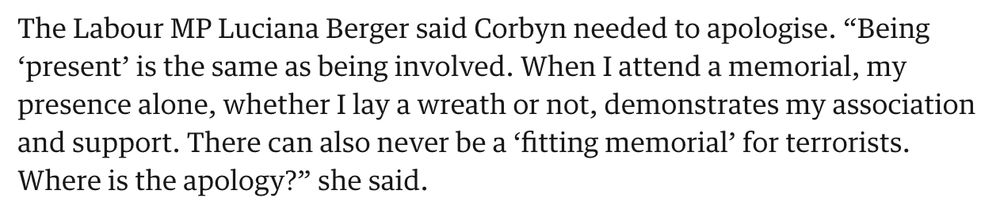 The Labour MP Luciana Berger said Corbyn needed to apologise. “Being ‘present’ is the same as being involved. When I attend a memorial, my presence alone, whether I lay a wreath or not, demonstrates my association and support. There can also never be a ‘fitting memorial’ for terrorists. Where is the apology?” she said.