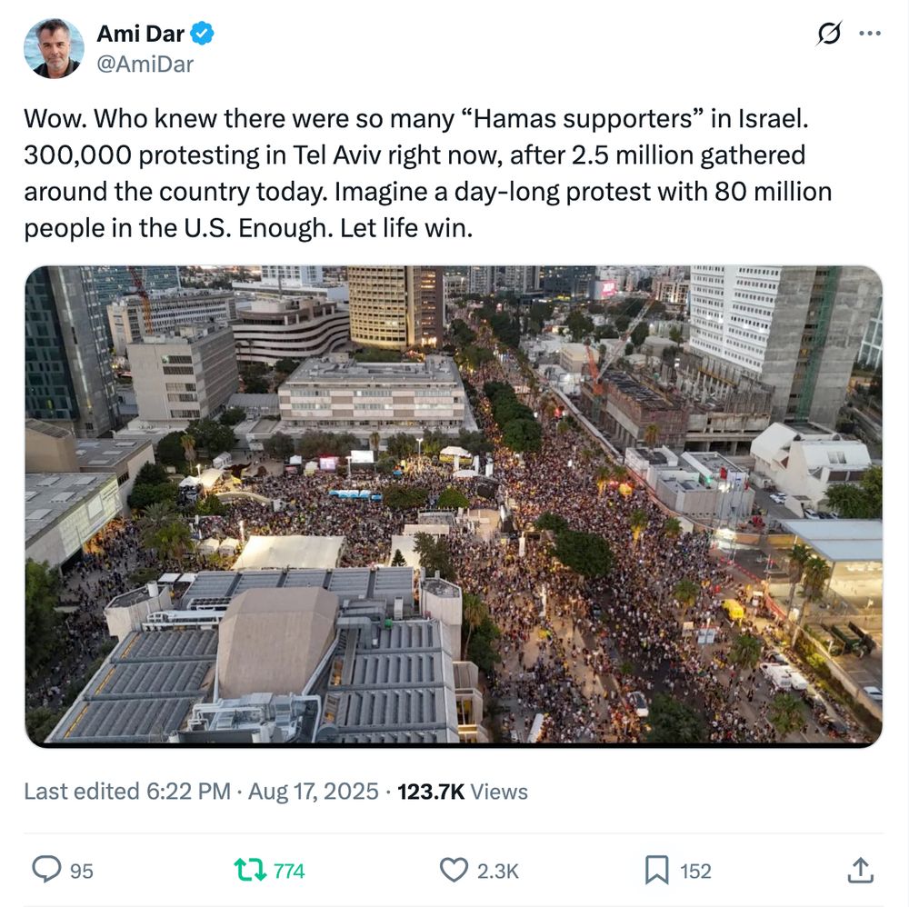 Ami Dar
@AmiDar
Wow. Who knew there were so many “Hamas supporters” in Israel. 300,000 protesting in Tel Aviv right now, after 2.5 million gathered around the country today. Imagine a day-long protest with 80 million people in the U.S. Enough. Let life win.
Image
Last edited
6:22 PM · Aug 17, 2025

