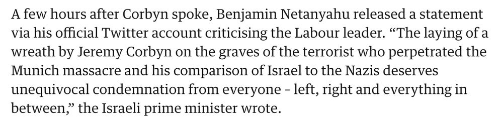 A few hours after Corbyn spoke, Benjamin Netanyahu released a statement via his official Twitter account criticising the Labour leader. “The laying of a wreath by Jeremy Corbyn on the graves of the terrorist who perpetrated the Munich massacre and his comparison of Israel to the Nazis deserves unequivocal condemnation from everyone – left, right and everything in between,” the Israeli prime minister wrote.