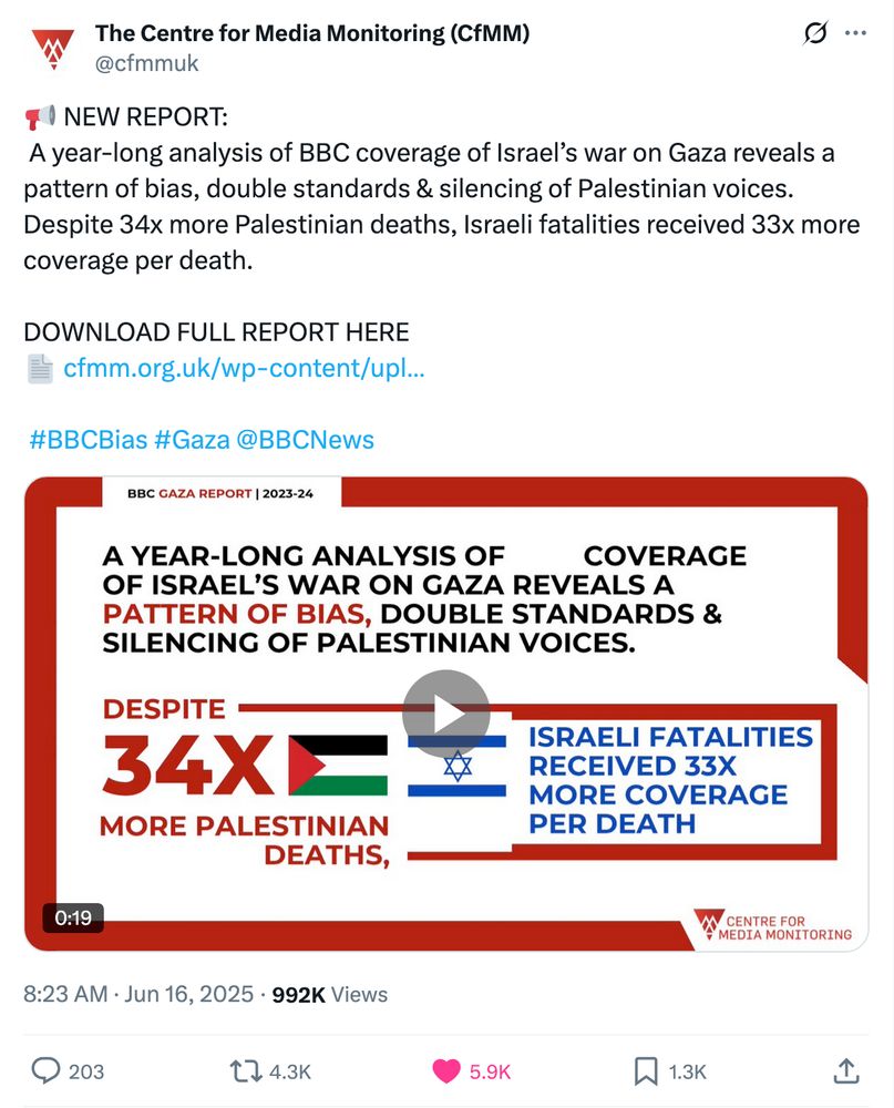 The Centre for Media Monitoring (CfMM)
@cfmmuk
📢 NEW REPORT:
 A year-long analysis of BBC coverage of Israel’s war on Gaza reveals a pattern of bias, double standards & silencing of Palestinian voices.
Despite 34x more Palestinian deaths, Israeli fatalities received 33x more coverage per death.

DOWNLOAD FULL REPORT HERE
📄 https://cfmm.org.uk/wp-content/uploads/2025/06/CfMM-report-2023-24-ePDF-1.pdf


 #BBCBias #Gaza @BBCNews
Embedded video
8:23 AM · Jun 16, 2025
