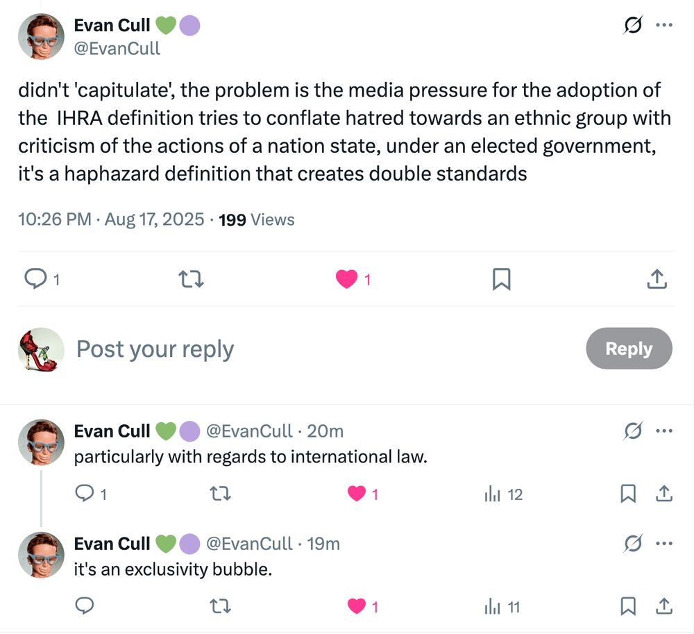 Evan Cull 💚🟣
@EvanCull
didn't 'capitulate', the problem is the media pressure for the adoption of the  IHRA definition tries to conflate hatred towards an ethnic group with criticism of the actions of a nation state, under an elected government, it's a haphazard definition that creates double standards
10:26 PM · Aug 17, 2025 · 199 Views

Evan Cull 💚🟣
@EvanCull
·
21m
particularly with regards to international law.
Evan Cull 💚🟣
@EvanCull
·
20m
it's an exclusivity bubble.