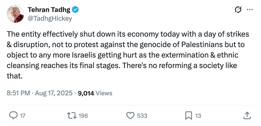 Tehran Tadhg
@TadhgHickey
The entity effectively shut down its economy today with a day of strikes & disruption, not to protest against the genocide of Palestinians but to object to any more Israelis getting hurt as the extermination & ethnic cleansing reaches its final stages. There's no reforming a society like that.
8:51 PM · Aug 17, 2025
·
