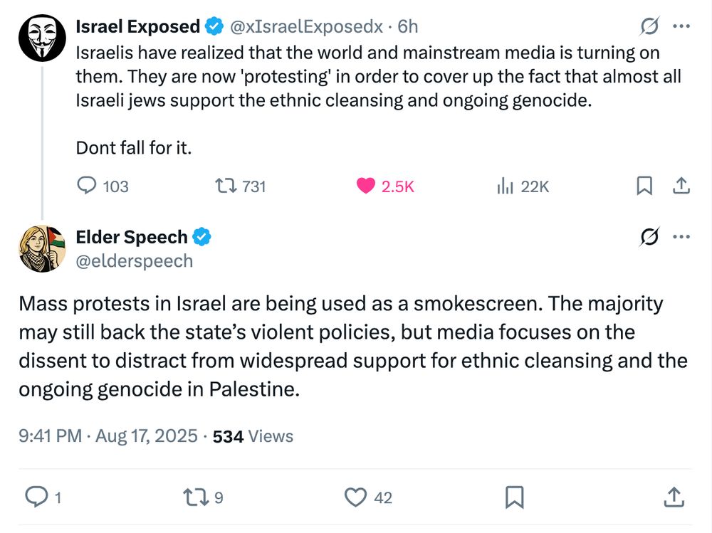 Israel Exposed
@xIsraelExposedx
·
6h
Israelis have realized that the world and mainstream media is turning on them. They are now 'protesting' in order to cover up the fact that almost all Israeli jews support the ethnic cleansing and ongoing genocide. 

Dont fall for it.

Elder Speech
@elderspeech
Mass protests in Israel are being used as a smokescreen. The majority may still back the state’s violent policies, but media focuses on the dissent to distract from widespread support for ethnic cleansing and the ongoing genocide in Palestine.
9:41 PM · Aug 17, 2025
·