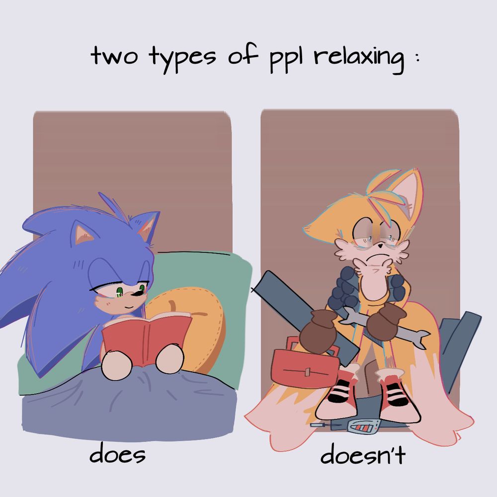 two (2) types of ppl (people) relaxing:

does:
Sonic relaxing on a couch, tucked in a blanket, casually reading a book. 🦔📕

doesn't:
Tails, focused yet [not obviously] exhausted, carrying rolls of blueprints with his underarms, along with a toolbox in one hand, and a wrench in the other. 🧰🦊🔧

🎨: nixoon-again (tumblr)
https://nixoon-again.tumblr.com/post/742598801217503232/me-tails