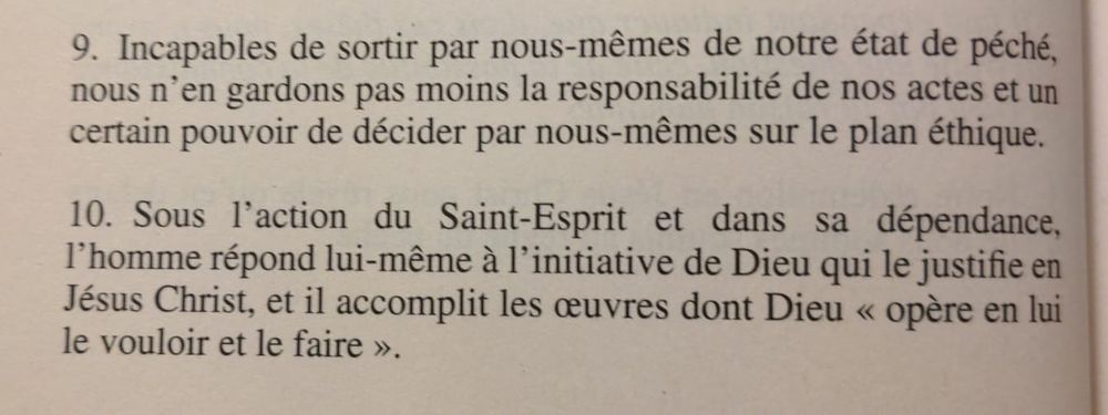 9. Incapables de sortir par nous-mêmes de notre état de péché, nous n’en gardons pas moins la responsabilité de nos actes et un certain pouvoir de décider par nous-mêmes sur le plan éthique.
10. Sous l’action du Saint-Esprit et dans sa dépendance, l’homme répond lui-même à l’initiative de Dieu qui le justifie en Jésus Christ, et il accomplit les œuvres dont Dieu « opère en lui le vouloir et le faire ».

Groupe des Dombes, L’état du péché originel (1956), §9-10, in Communion et conversion des Églises, Bayard,
2014, p. 22