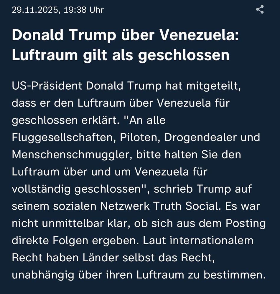 ZDF-Newsticker: Donald Trump über Venezuela:
Luftraum gilt als geschlossen
US-Präsident Donald Trump hat mitgeteilt, dass er den Luftraum über Venezuela für geschlossen erklärt. "An alle Fluggesellschaften, Piloten, Drogendealer und Menschenschmuggler, bitte halten Sie den Luftraum über und um Venezuela für vollständig geschlossen", schrieb Trump auf seinem sozialen Netzwerk Truth Social. Es war nicht unmittelbar klar, ob sich aus dem Posting direkte Folgen ergeben. Laut internationalem Recht haben Länder selbst das Recht, unabhängig über ihren Luftraum zu bestimmen.