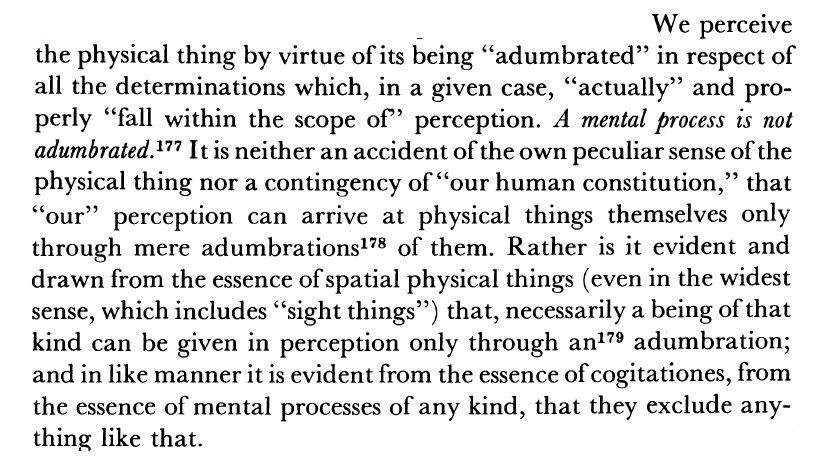 We perceive the physical thing by virtue of its being "adumbrated" in respect of all the determinations which, in a given case, "actually" and properly "fall within the scope of' perception. A mental process is not adumbrated. It is neither an accident of the own peculiar sense of the physical thing nor a contingency of "our human constitution," that "our" perception can arrive at physical things themselves only through mere adumbrations of them. Rather is it evident and drawn from the essence of spatial physical things (even in the widest sense, which includes "sight things") that, necessarily a being of that kind can be given in perception only through any adumbration; and in like manner it is evident from the essence of cogitationes, from the essence of mental processes of any kind, that they exclude anything like that.