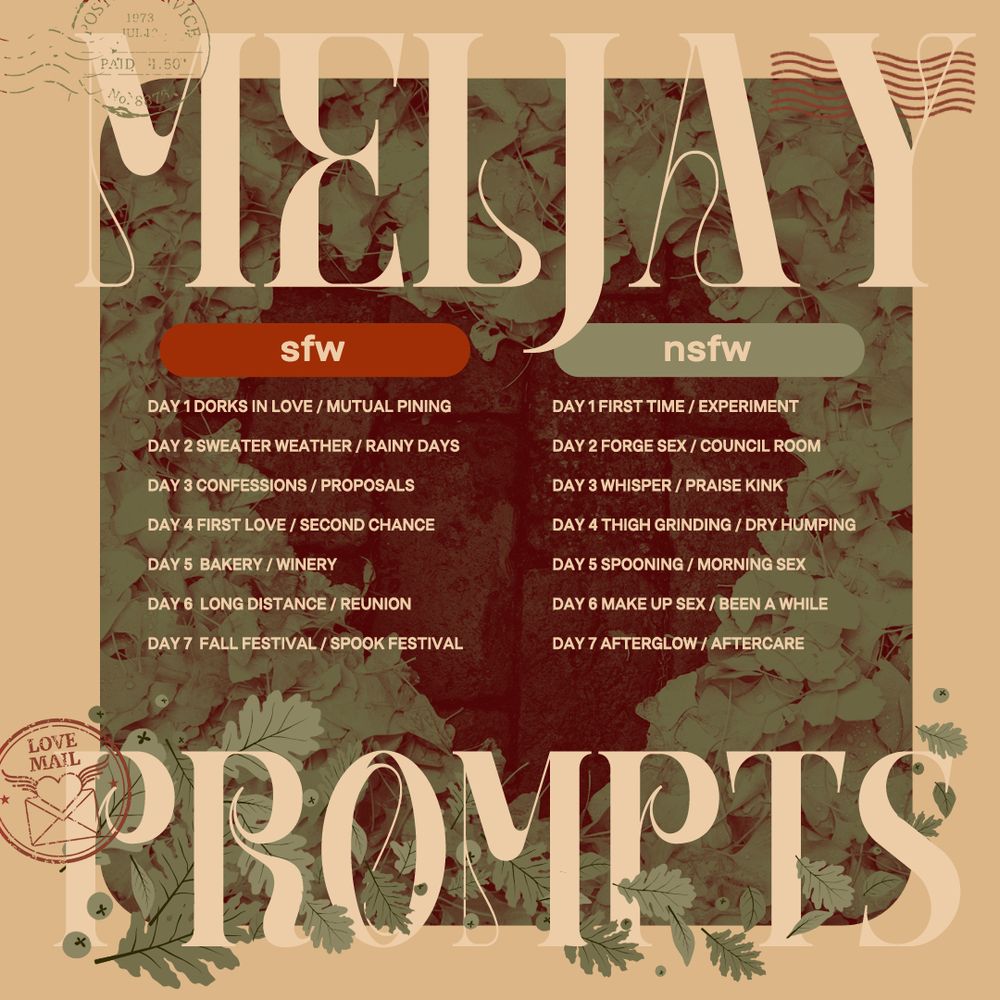 Meljay Prompts

SFW
Day 1 Dorks In Love / Mutual Pining
Day 2 Sweater Weather / Rainy Days
Day 3 Confessions / Proposals
Day 4 First Love / Second Chance
Day 5  Bakery / winery
Day 6  Long Distance / Reunion
Day 7  Fall Festival / Spook Festival

NSFW
Day 1 First Time / Experiment
Day 2 Forge Sex / Council Room
Day 3 Whisper / Praise Kink
Day 4 Thigh Grinding / Dry Humping
Day 5 Spooning / Morning Sex
Day 6 Make Up Sex / Been A While
Day 7 Afterglow / Aftercare