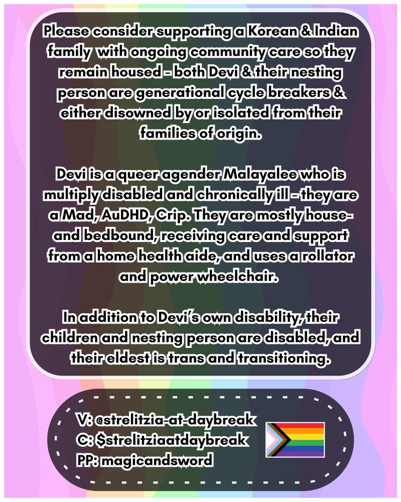 Urgent Mutual Aid Request:

Please consider supporting a Korean & Indian family with ongoing community care so they remain housed-both Devi & their nesting person are generational cycle breakers & either disowned by or isolated from their families of origin.

Devi is a queer agender Malayalee who is multiply disabled and chronically ill-they are a Mad, AuDHD, Crip. They are mostly house and bedbound, receiving care and support from a home health aide, and uses a rollator and power wheelchair.

In addition to Devi’s own Devi’s own disability, their children and nesting person are disabled, and their eldest is trans and transitioning.

Venmo: @strelitzia-at-daybreak
Cashapp: $strelitziaatdaybreak
PP: magicandsword