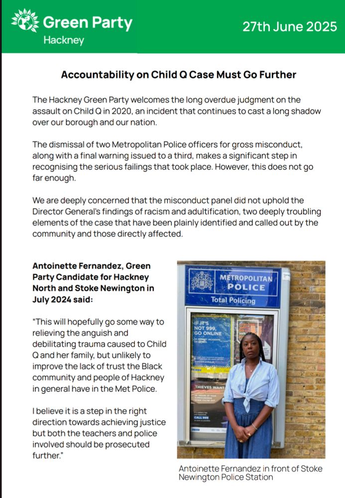 The Hackney Green Party welcomes the long overdue judgment on the
assault on Child Q in 2020, an incident that continues to cast a long shadow
over our borough and our nation.
The dismissal of two Metropolitan Police officers for gross misconduct,
along with a final warning issued to a third, makes a significant step in
recognising the serious failings that took place. However, this does not go
far enough.
We are deeply concerned that the misconduct panel did not uphold the
Director General’s findings of racism and adultification, two deeply troubling
elements of the case that have been plainly identified and called out by the
community and those directly affected.
Antoinette Fernandez, Green
Party Candidate for Hackney
North and Stoke Newington in
July 2024 said:
“This will hopefully go some way to
relieving the anguish and
debilitating trauma caused to Child
Q and her family, but unlikely to
improve the lack of trust the Black
community and people of Hackney
in general have in the Met Police.
I believe it is a step in the right
direction towards achieving justice
but both the teachers and police
involved should be prosecuted
further.”
Antoinette Fernandez in front of Stoke
Newington Police Station