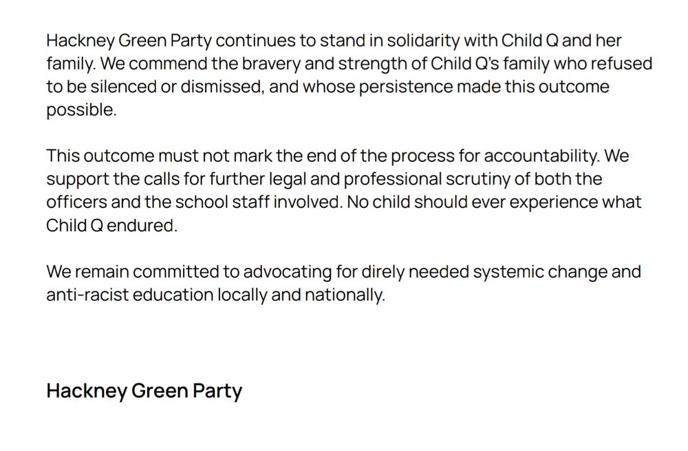 Hackney Green Party continues to stand in solidarity with Child Q and her
family. We commend the bravery and strength of Child Q’s family who refused
to be silenced or dismissed, and whose persistence made this outcome
possible.
This outcome must not mark the end of the process for accountability. We
support the calls for further legal and professional scrutiny of both the
officers and the school staff involved. No child should ever experience what
Child Q endured.
We remain committed to advocating for direly needed systemic change and
anti-racist education locally and nationally.
Hackney Green Party