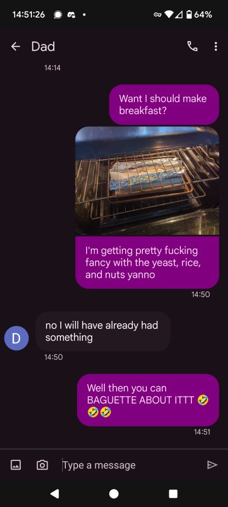 Screenshot of a text conversation with contact name "Dad."

Sender writes, "Want I should make breakfast?" to approximate the cadence some older New Yorkers (like Dad's parents) adopted generations ago from proximity to Yiddish dialects/syntax [according to some light Googling]. They add, "I'm getting pretty fucking fancy with the yeast, rice, and nuts yanno," attaching a picture of a baguette currently baking in the oven.

Dad replies, "no I will have already had something" -- completely unaware of the terrible humor that was about to occur.

"Well then you can BAGUETTE ABOUT ITTT 🤣🤣🤣" Sender replies, glad to be able to offer a joke in lieu of food.