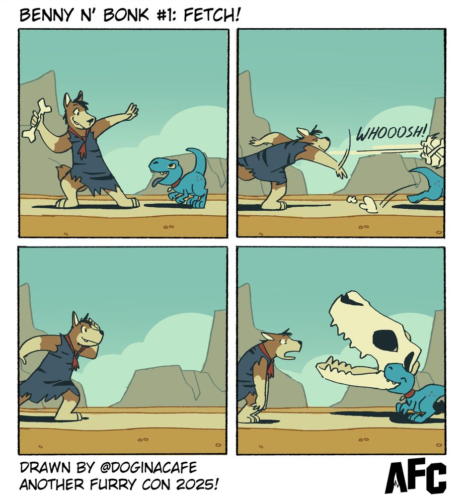 A four-panel comic titled “Benny N’ Bonk #1: Fetch!” featuring a caveman dog named Benny and a tiny blue dinosaur named Bonk.
Panel 1: Benny excitedly prepares to throw a bone, while Bonk wags his tail in anticipation.
Panel 2: Benny hurls the bone with a big “WHOOOSH!” as Bonk sprints after it.
Panel 3: Benny watches, waiting, hands on hips.
Panel 4: Bonk proudly returns.. not with the bone, but with a massive dinosaur skull, grinning.
At the bottom: Drawn by @doginacafe – Another Furry Con 2025! with the AFC logo.
