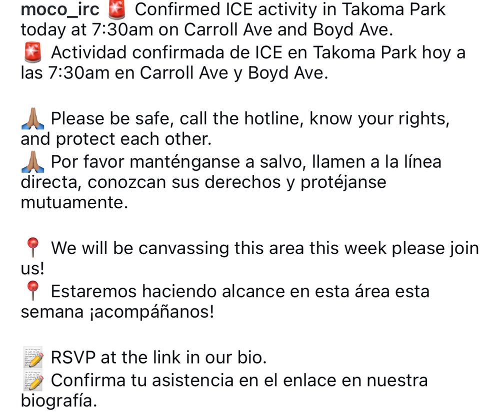 Confirmed ICE activity in Takoma Park today at 7:30am on Carroll Ave and Boyd Ave.
Actividad confirmada de ICE en Takoma Park hoy a las 7:30am en Carroll Ave y Boyd Ave.
Please be safe, call the hotline, know your rights, and protect each other.
Por favor manténganse a salvo, llamen a la línea directa, conozcan sus derechos y protéjanse mutuamente.
We will be canvassing this area this week please join us!
Estaremos haciendo alcance en esta área esta semana ¡acompáñanos!
RSVP at the link in our bio.
Confirma tu asistencia en el enlace en nuestra biografía.