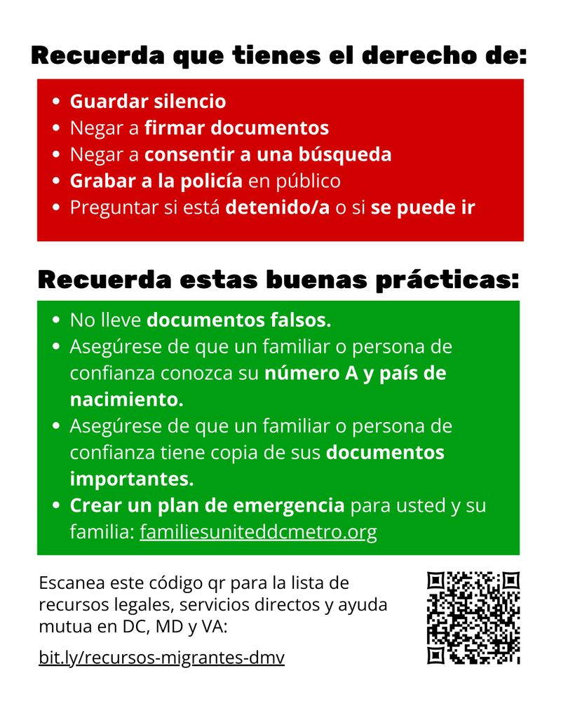 Recuerda que tienes el derecho de:
- Guardar silencio
- Negar a firmar documentos
- Negar a consentir a una búsqueda
- Grabar a la policía en público
- Preguntar si está detenido/a o si se puede ir

Recuerda estas buenas prácticas:
- No lleve documentos falsos.
- Asegúrese de que un familiar o persona de confianza conozca su número A y país de nacimiento.
- Asegúrese de que un familiar o persona de confianza tiene copia de sus documentos importantes.
- Crear un plan de emergencia para usted y su familia: familiesuniteddcmetro.org

Escanea este código qr para la lista de recursos legales, servicios directos y ayuda mutua en DC, MD y VA: bit.ly/recursos-migrantes-dmv
