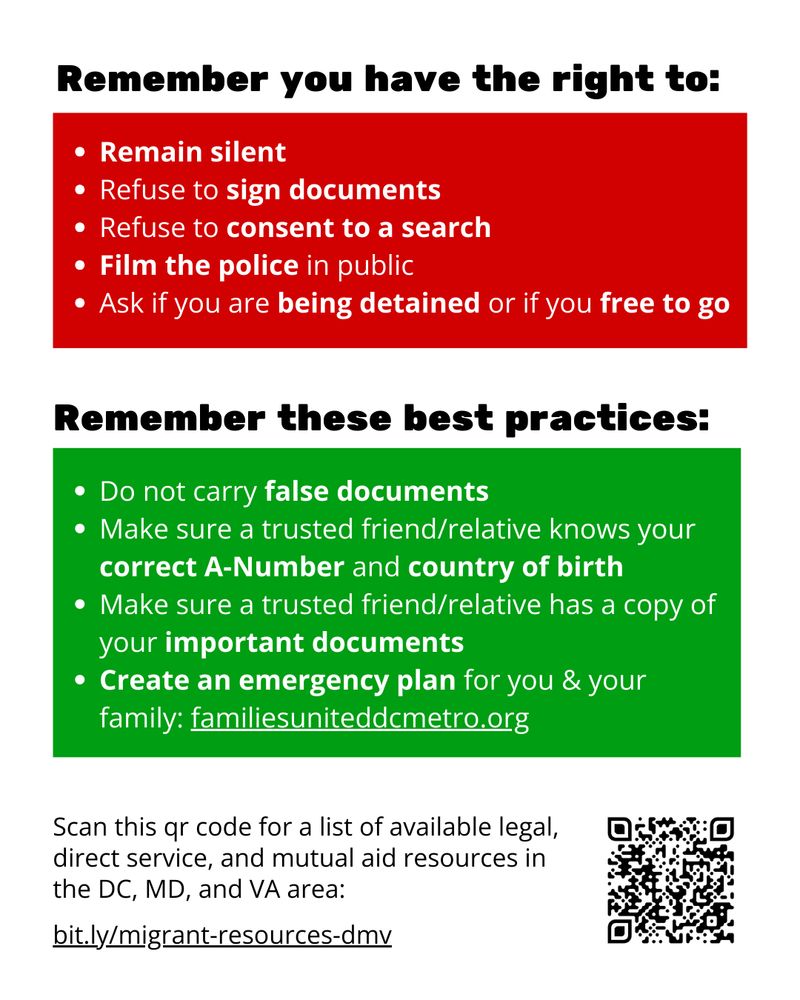Remember you have the right to:
- Remain silent 
- Refuse to sign documents
- Refuse to consent to a search
- Film the police in public
- Ask if you are being detained or if you free to go

Remember these best practices:
- Do not carry false documents
- Make sure a trusted friend/relative knows your correct A-Number and country of birth
- Make sure a trusted friend/relative has a copy of your important documents
- Create an emergency plan for you & your family: familiesuniteddcmetro.org

Scan this qr code for a list of available legal, direct service, and mutual aid resources in the DC, MD, and VA area: bit.ly/migrant-resources-dmv