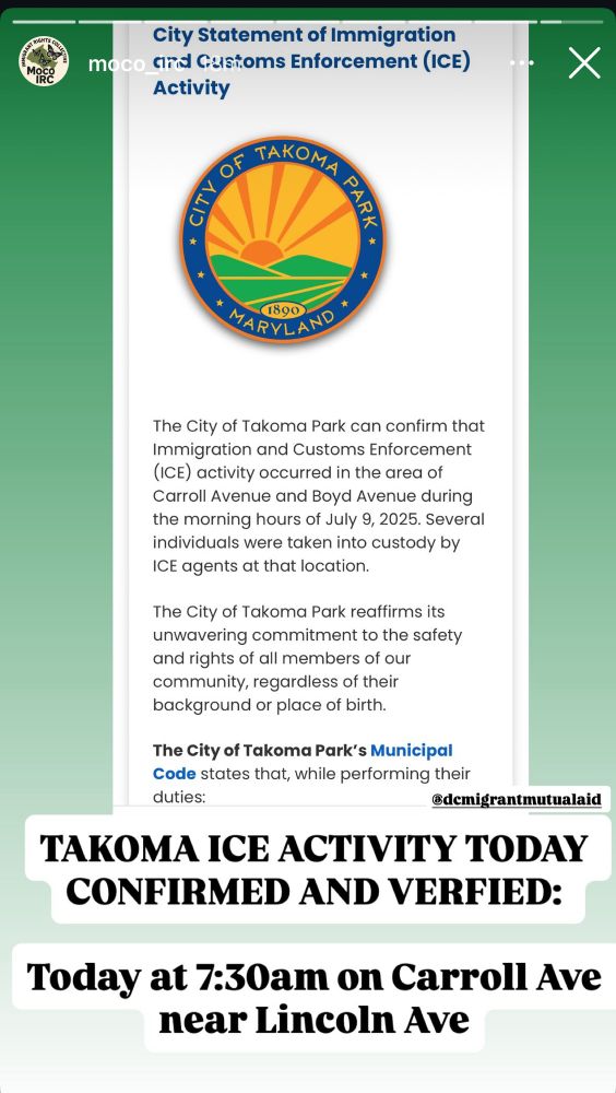 TAKOMA ICE ACTIVITY TODAY
CONFIRMED AND VERFIED:
Today at 7:30am on Carroll Ave near Lincoln Ave

“City Statement of Immigration moco and Castoms Enforcement (ICE) Activity

The City of Takoma Park can confirm that Immigration and Customs Enforcement
(ICE) activity occurred in the area of Carroll Avenue and Boyd Avenue during the morning hours of July 9, 2025. Several individuals were taken into custody by ICE agents at that location.
The City of Takoma Park reaffirms its unwavering commitment to the safety and rights of all members of our community, regardless of their background or place of birth.
The City of Takoma Park's Municipal Code states that, while performing their duties… “