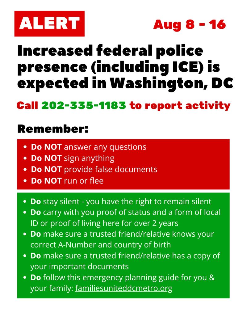 ALERT: Increased federal police presence (including ICE) is expected in Washington, DC. Aug 8 - 16
Call 202-335-1183 to report activity
Remember:
Do NOT answer any questions
Do NOT sign anything
Do NOT provide false documents
Do NOT run or flee
Do stay silent - you have the right to remain silent
Do carry with you proof of status and a form of local ID or proof of living here for over 2 years
Do make sure a trusted friend/relative knows your correct A-Number and country of birth
Do make sure a trusted friend/relative has a copy of your important documents 
Do follow this emergency planning guide for you & your family: familiesuniteddcmetro.org