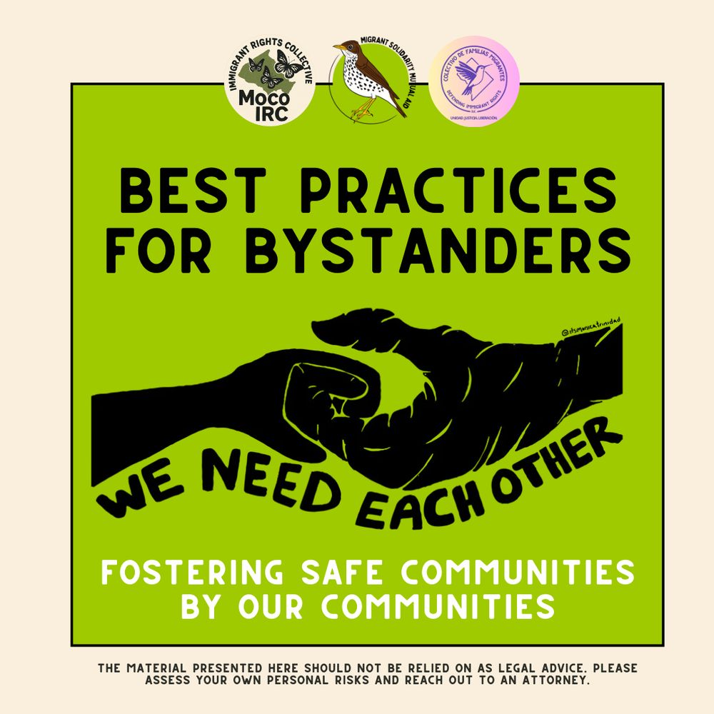 Best practices for bystanders

Fostering Safe Communities by Our Communities
The material presented here should not be relied on as legal advice. please assess your own personal risks and reach out to an attorney.

Logos: Montgomery County Immigrant Rights Collective, Migrant Solidarity Mutual Aid, Colectivo de Familas Migrantes