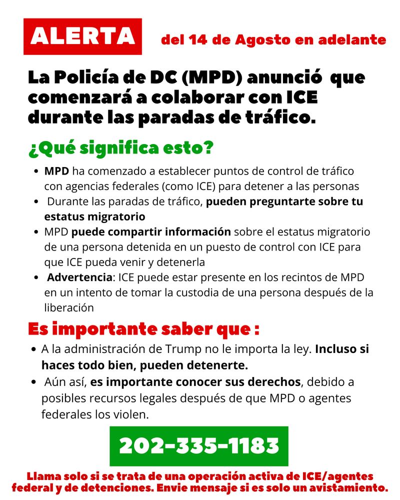 ALERTA: La Policía de DC (MPD) anunció  que comenzará a colaborar con ICE durante las paradas de tráfico. del 14 de Agosto en adelante

¿Qué significa esto?
- MPD ha comenzado a establecer puntos de control de tráfico con agencias federales (como ICE) para detener a las personas 
 - Durante las paradas de tráfico, pueden preguntarte sobre tu estatus migratorio  
- MPD puede compartir información sobre el estatus migratorio de una persona detenida en un puesto de control con ICE para que ICE pueda venir y detenerla 
- Advertencia: ICE puede estar presente en los recintos de MPD en un intento de tomar la custodia de una persona después de la liberación

Es importante saber que :
- A la administración de Trump no le importa la ley. Incluso si haces todo bien, pueden detenerte. 
- Aún así, es importante conocer sus derechos, debido a posibles recursos legales después de que MPD o agentes federales los violen.

202-335-1183
Llama solo si se trata de una operación activa de ICE/agentes federal y de detenciones. Envie mensaje si es solo un avistamiento.