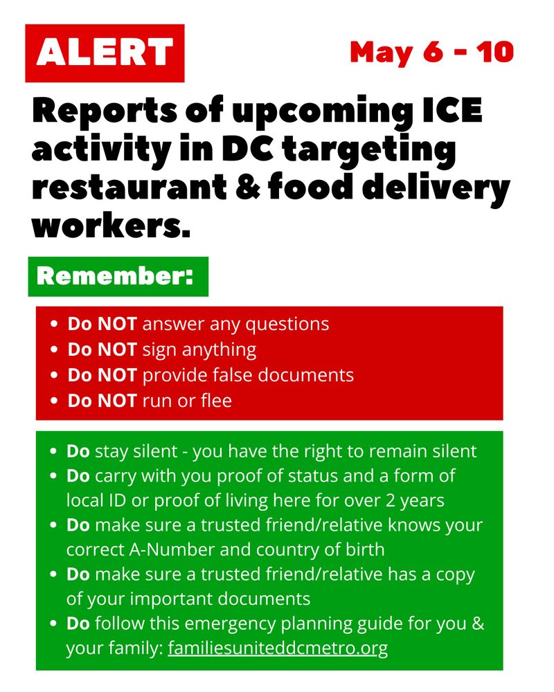 ALERT: Reports of upcoming ICE activity in DC targeting restaurant & food delivery workers. May 6 - 10.
Remember:
Do NOT answer any questions
Do NOT sign anything
Do NOT provide false documents
Do NOT run or flee

Do stay silent - you have the right to remain silent
Do carry with you proof of status and a form of local ID or proof of living here for over 2 years
Do make sure a trusted friend/relative knows your correct A-Number and country of birth
Do make sure a trusted friend/relative has a copy of your important documents 
Do follow this emergency planning guide for you & your family: familiesuniteddcmetro.org