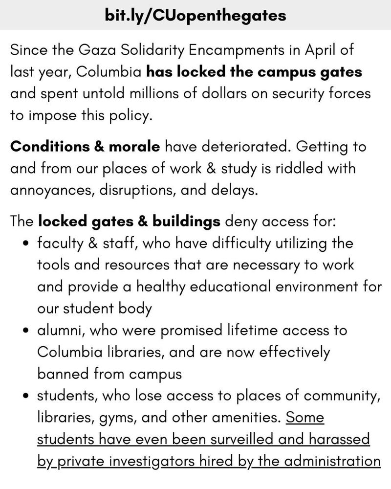 bit.ly/CUopenthegates

Since the Gaza Solidarity Encampments in April of last year, Columbia has locked the campus gates and spent untold millions of dollars on security forces to impose this policy.

Conditions & morale have deteriorated. Getting to and from our places of work & study is riddled with annoyances, disruptions, and delays.

The locked gates & buildings deny access for:
• faculty & staff, who have difficulty utilizing the tools and resources that are necessary to work and provide a healthy educational environment for our student body
• alumni, who were promised lifetime access to Columbia libraries, and are now effectively banned from campus
• students, who lose access to places of community, libraries, gyms, and other amenities. Some students have even been surveilled and harassed, by private investigators hired bully the administration
