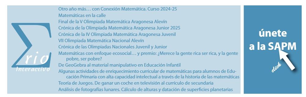 Otro año más... con Conexión Matemática. Curso 2024-25
Matemáticas en la calle
Final de la V Olimpiada Matemática Aragonesa Alevín
Crónica de la Olimpiada Matemática Aragonesa Junior 2025
Crónica de la IV Olimpiada Matemática Aragonesa Juvenil
VII Olimpiada Matemática Nacional Alevín
Crónica de las Olimpiadas Nacionales Juvenil y Junior
Matemáticas con enfoque ecosocial... y premio: ¿Merece la gente rica ser rica, y la gente
pobre, ser pobre?
De GeoGebra al material manipulativo en Educación Infantil
Algunas actividades de enriquecimiento curricular de matemáticas para alumnos de Educación Primaria con alta capacidad intelectual a través de la historia de las matemáticas
Teoría de Juegos. De ganar un coche en televisión al currículo de secundaria
Análisis de fotografías lunares. Cálculo de alturas y datación de superficies planetarias