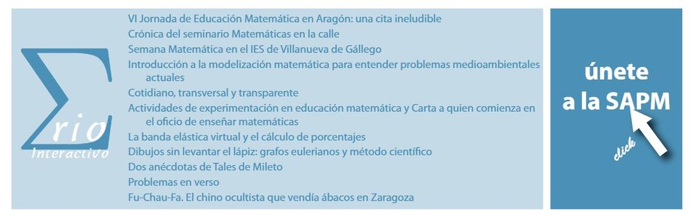 únete
a la SAPM
VI Jornada de Educación Matemática en Aragón: una cita ineludible
Crónica del seminario Matemáticas en la calle
Semana Matemática en el IES de Villanueva de Gállego
Introducción a la modelización matemática para entender problemas medioambientales
actuales
Cotidiano, transversal y transparente
Actividades de experimentación en educación matemática y Carta a quien comienza en
el oficio de enseñar matemáticas
La banda elástica virtual y el cálculo de porcentajes
Dibujos sin levantar el lápiz: grafos eulerianos y método científico
Dos anécdotas de Tales de Mileto
Problemas en verso
Fu-Chau-Fa. El chino ocultista que vendía ábacos en Zaragoza
