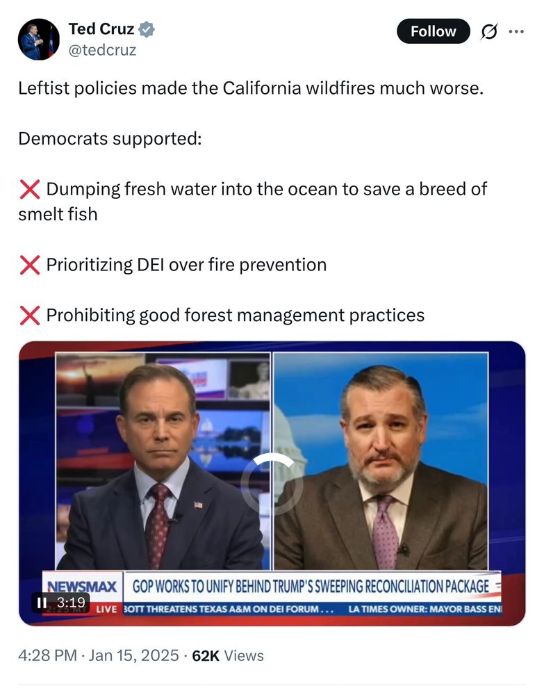 Ted Cruz v @tedcruz
Follow
Leftist policies made the California wildfires much worse.
.
Democrats supported:
X Dumping fresh water into the ocean to save a breed of smelt fish
X Prioritizing DEl over fire prevention
X Prohibiting good forest management practices
NEWSMAX
GOP WORKS TO UNIFY BEHIND TRUMP'S SWEEPING RECONCILIATION PACKAGE =
II. 3:19
LIVE
30TT THREATENS TEXAS A&M ON DEI FORUM ...
LA TIMES OWNER: