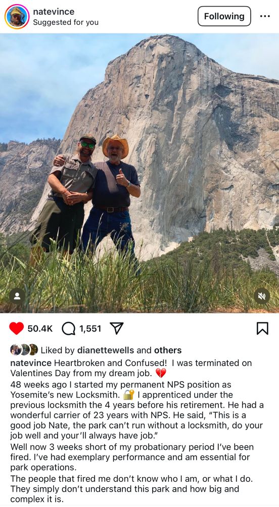 natevince
Suggested for you
Following
50.4K
1,551
Liked by dianettewells and others
natevince Heartbroken and Confused! I was terminated on Valentines Day from my dream job.
48 weeks ago I started my permanent NPS position as Yosemite's new Locksmith. y I apprenticed under the previous locksmith the 4 years before his retirement. He had a wonderful carrier of 23 years with NPS. He said, "This is a good job Nate, the park can't run without a locksmith, do your job well and your'll always have job."
Well now 3 weeks short of my probationary period l've been fired. I've had exemplary performance and am essential for park operations.
The people that fired me don't know who I am, or what I do.
They simply don't understand this park and how big and complex it is.