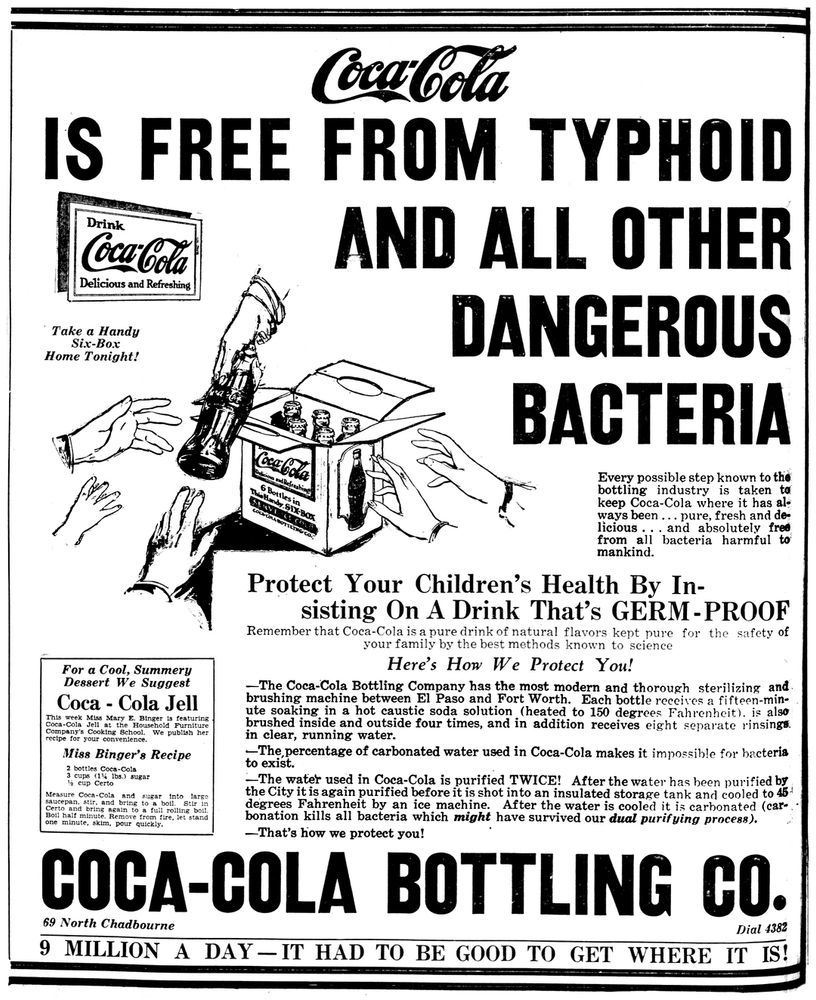 Coca-Coa
IS FREE FROM TYPHOID
Drink
Coca-Cola
Delicious and Refreshing
Take a Handy
Six-Box
Home Tonight!
For a Cool, Summery Dessert We Suggest Coca - Cola Jell This week Miss Mary E, Binger is featuring
vca-com deh at the Houschold
Company's Cooking School.
Furniture
We publish her
recipe for your conventence.
Miss Binger's Recipe
2 bottles Coca-Cola
3 cups
(14
Ibs.) sugar
% cup Certo
and
saucepan, stir.
bring
O AT
into
larse
boll
Stir in
Certo and brind
again to a full
rolling bott.
Boll hait minute
Remove from tre. let stard
one minute, skim, pour
AND ALL OTHER DANGEROUS
BACTERIA