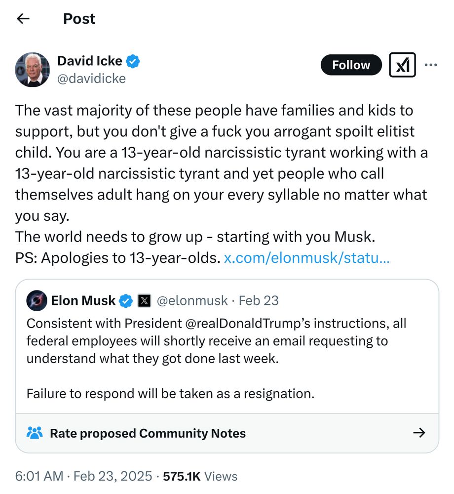 David Icke
@davidicke
Follow
The vast majority of these people have families and kids to support, but you don't give a fuck you arrogant spoilt elitist child. You are a 13-year-old narcissistic tyrant working with a
13-year-old narcissistic tyrant and yet people who call themselves adult hang on your every syllable no matter what you say.
The world needs to grow up - starting with you Musk.
PS: Apologies to 13-year-olds. x.com/elonmusk/statu...
O Elon Musk & X @elonmusk • Feb 23
Consistent with President @realDonaldTrump's instructions, all federal employees will shortly receive an email requesting to understand what they got done last week.
Failure to respond will be taken as a resignation.
¿ Rate proposed Community Notes
→
6:01 AM • Feb 23, 2025 • 575.1K Views
