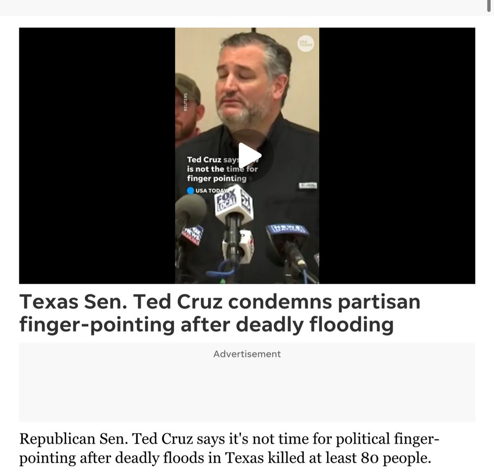 REUTERS
Ted Cruz say:
is not the time for finger pointing
USA TODAY
Texas Sen. Ted Cruz condemns partisan finger-pointing after deadly flooding
Advertisement
Republican Sen. Ted Cruz says it's not time for political finger-pointing after deadly floods in Texas killed at least 80 people.