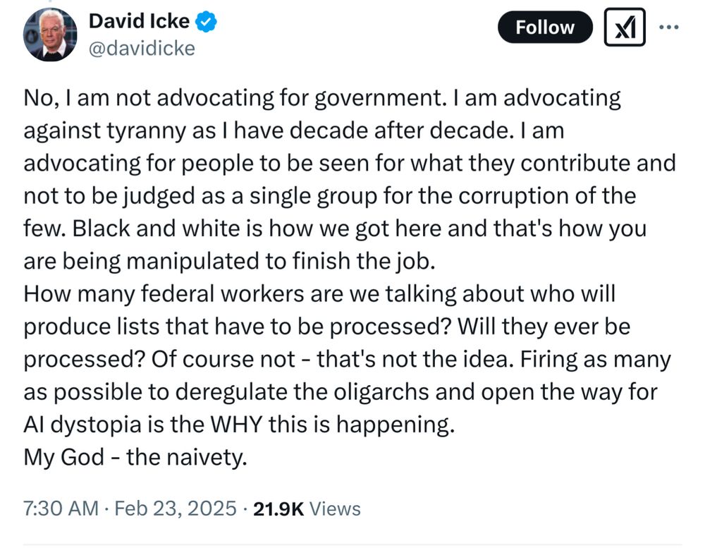 David Icke & @davidicke
Follow
No, I am not advocating for government. I am advocating against tyranny as l have decade after decade. I am advocating for people to be seen for what they contribute and not to be judged as a single group for the corruption of the few. Black and white is how we got here and that's how you are being manipulated to finish the job.
How many federal workers are we talking about who will produce lists that have to be processed? Will they ever be processed? Of course not - that's not the idea. Firing as many as possible to deregulate the oligarchs and open the way for Al dystopia is the WHY this is happening.
My God - the naivety.
7:30 AM • Feb 23, 2025 • 21.9K Views