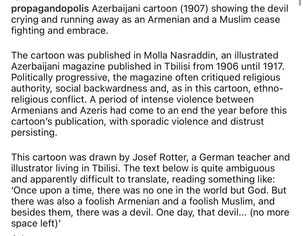 propagandopolis Azerbaijani cartoon (1907) showing the devil crying and running away as an Armenian and a Muslim cease fighting and embrace.
The cartoon was published in Molla Nasraddin, an illustrated Azerbaijani magazine published in Tbilisi from 1906 until 1917.
Politically progressive, the magazine often critiqued religious authority, social backwardness and, as in this cartoon, ethno-religious conflict. A period of intense violence between Armenians and Azeris had come to an end the year before this cartoon's publication, with sporadic violence and distrust persisting.
This cartoon was drawn by Josef Rotter, a German teacher and illustrator living in Tbilisi. The text below is quite ambiguous and apparently difficult to translate, reading something like:
'Once upon a time, there was no one in the world but God. But there was also a foolish Armenian and a foolish Muslim, and besides them, there was a devil. One day, that devil... (no more space left)'
