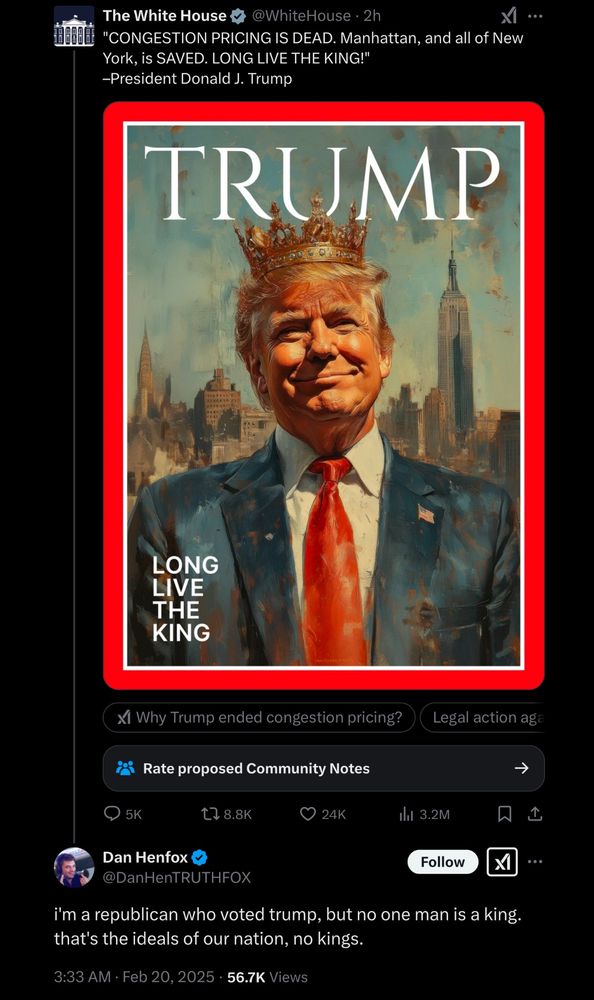 White House 4 @WhiteHouse • 2h
"CONGESTION PRICING IS DEAD. Manhattan, and all of New York, is SAVED. LONG LIVE THE KING!"
-President Donald J. Trump
TRUMP
LONG LIVE THE KING
Xl Why Trump ended congestion pricing?
Legal action aga
Rate proposed Community Notes
5K
t7 8.8K
24K
thil 3.2M
Dan Henfox &
@DanHenTRUTHFOX
Follow
...
i'm a republican who voted trump, but no one man is a king. that's the ideals of our nation, no kings.