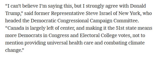 "I can't believe I'm saying this, but I strongly agree with Donald Trump," said former Representative Steve Israel of New York, who headed the Democratic Congressional Campaign Committee.
"Canada is largely left of center, and making it the 5lst state means more Democrats in Congress and Electoral College votes, not to mention providing universal health care and combating climate change."