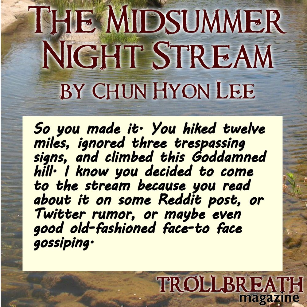 The Midsummer Night Stream by Chun Hyon Lee  
So, you made it. You hiked twelve miles, ignored three trespassing signs, and climbed this Goddamned hill. I know you decided to come to the stream because you read about it on some Reddit post, or Twitter rumor, or maybe even good old-fashioned face-to face gossiping.   
Trollbreath Magazine  
Image is a stream bed