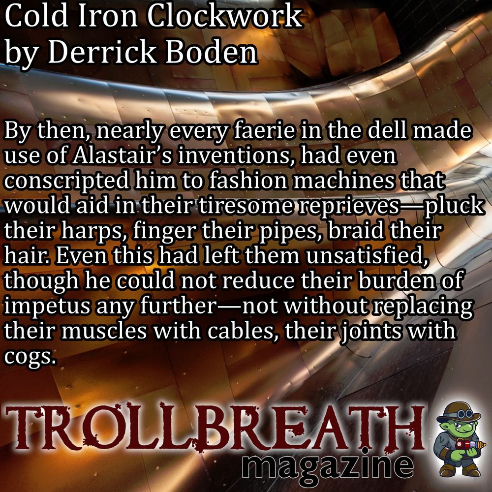 Cold Iron Clockwork
by Derrick Boden
By then, nearly every faerie in the dell made use of Alastair’s inventions, had even
conscripted him to fashion machines that would aid in their tiresome reprieves - pluck their harps, finger their pipes, braid their hair. Even this had left them unsatisfied,  though he could not reduce their burden of impetus any further—not without replacing their muscles with cables, their: joints with cogs. 
Trollbreath Magazine