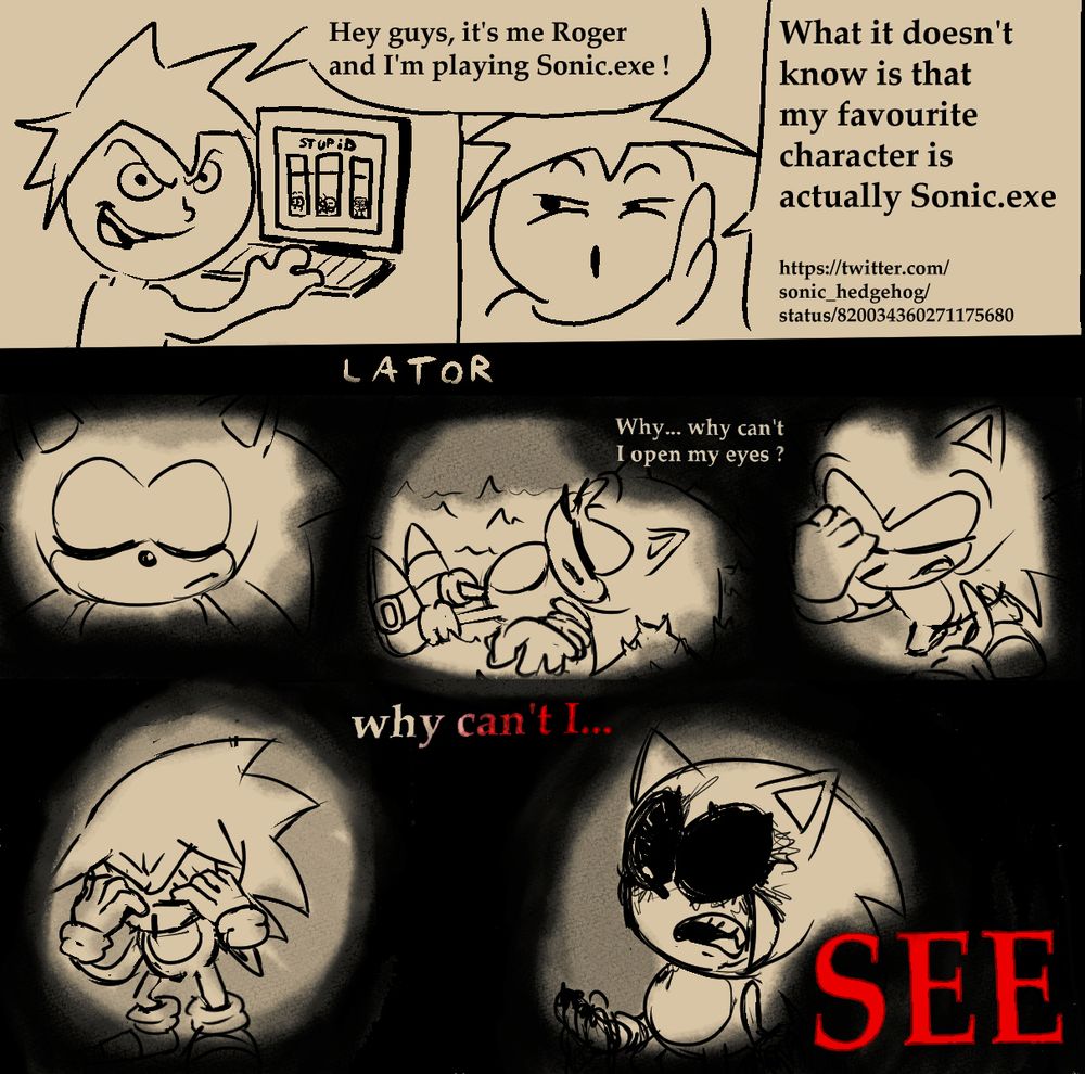 Roger on his computer as he announces to the viewer - "Hey guys, it's me Roger and I'm playing Sonic.exe !" and in the next panel he says "What it doesn't know is that my favourite character is actually Sonic.exe https://twitter.com/sonic_hedgehog/status/820034360271175680"

"Lator", Roger in his Sonic Vessel is laying down, thinking to him self "Why ... why can't I open my eyes ?". He reaches for his eyelids, "why can't I..." and rips them out, with blood pouring out of the eye holes. "SEE"