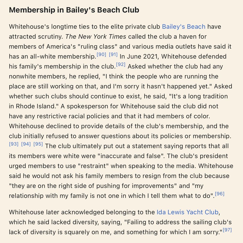 Senator Sheldon Whitehouse Wikipedia Page

Membership in Bailey's Beach Club

Whitehouse's longtime ties to the elite private club Bailey's Beach have attracted scrutiny. The New York Times called the club a haven for members of America's "ruling class" and various media outlets have said it has an all-white membership.[90][91] In June 2021, Whitehouse defended his family's membership in the club.[92] Asked whether the club had any nonwhite members, he replied, "I think the people who are running the place are still working on that, and I'm sorry it hasn't happened yet." Asked whether such clubs should continue to exist, he said, "It's a long tradition in Rhode Island." A spokesperson for Whitehouse said the club did not have any restrictive racial policies and that it had members of color. Whitehouse declined to provide details of the club's membership, and the club initially refused to answer questions about its policies or membership. The club ultimately put out a statement saying reports that all its members were white were "inaccurate and false". The club's president urged members to use "restraint" when speaking to the media. Whitehouse said he would not ask his family members to resign from the club because "they are on the right side of pushing for improvements" and "my relationship with my family is not one in which I tell them what to do".

Whitehouse later acknowledged belonging to the Ida Lewis Yacht Club, which he said lacked diversity, saying, "Failing to address the sailing club's lack of diversity is squarely on me, and something for which I am sorry."
