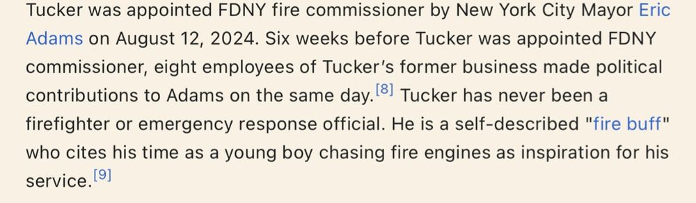 From Robert S Tucker’s Wikipedia Page:

Tucker was appointed FDNY fire commissioner by New York City Mayor Eric Adams on August 12, 2024. Six weeks before Tucker was appointed FDNY commissioner, eight employees of Tucker's former business made political contributions to Adams on the same day. 81 Tucker has never been a firefighter or emergency response official. He is a self-described "fire buff" who cites his time as a young boy chasing fire engines as inspiration for his service.