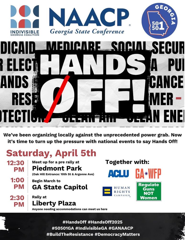 Hands Off!

We've been organizing locally against the unprecedented power grab. Now it's time to turn up the pressure with national events to say Hands Off!

Saturday, April 5th
12:30pm—Meet up for a pre rally at Piedmont Park 
(Oak Hill Entrance: 10th St & Argonne Ave)

1:00pm—Begin March to GA State Capitol

2:30—Rally at Liberty Plaza
Anyone requiring accommodations can meet us here

#HandsOff #HandsOff2025
#50501GA #IndivisibleGA #GANAACP
#BuildTheResistance #DemocracyMatters

Indivisible Georgia Coalition (logo)
NAACP Georgia State Conference (logo)
Georgia 50501 (logo)

Together with
ACLU (logo)
GA*WFP (logo)
Human Rights Campaign (logo)
Regulate Funs NOT Women (logo)