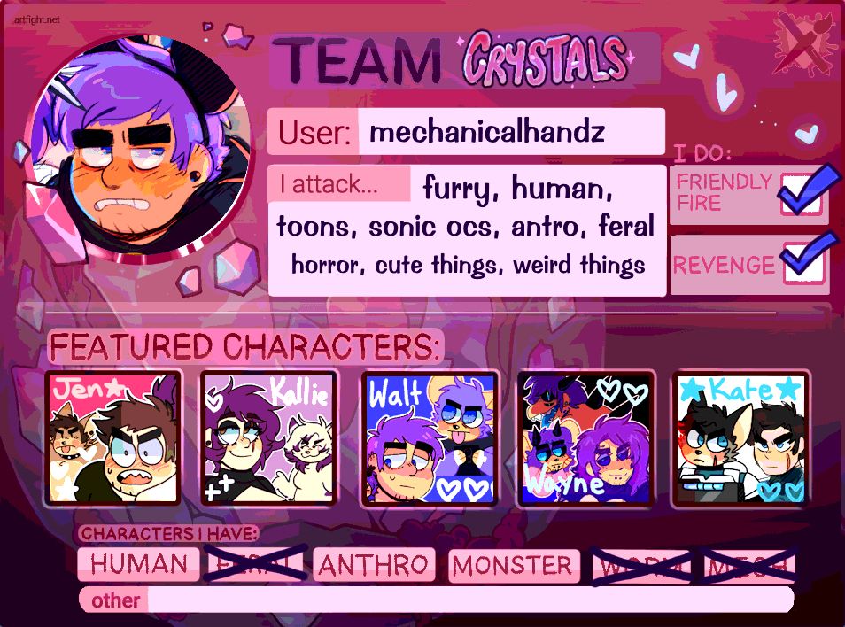 artfight team card for team crystals. username is mechanicalhandz. i attack furry, human, toons, sonic ocs, anthro, and feral characters. also horror, cute things, weird things. i do friendly fire and revenge. my featured characters are jen, kallie, walt, wayne, and kate. i have human, anthro, and monster characters.