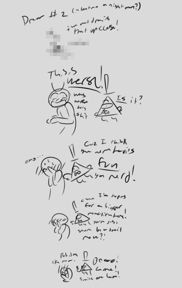 title: Dream #2 (in between a nightmare?) (the 'nightmare' is left unexplained)
1st panel is censored. I'm not drawing that up close!
panel 2: artist, who is blushing, says, 'this is worse! way worse holy shit.' bill says, 'is it?' to the 4th wall.
panel 3: bill says, 'cuz i think you were having FUN, ya nerd!' and elbows artist in shoulder. artist buries their head in their hands again and says, 'omg...'
panel 4: artist buries their head in hands further. bill says, 'c'mon i'm hoping for a bigger reaction here! you're just gonna be a snail now?!'
panel 5: artist has curled in on themselves and says, 'this is my life now.' bill says, 'booo! lame! snails are lame!'